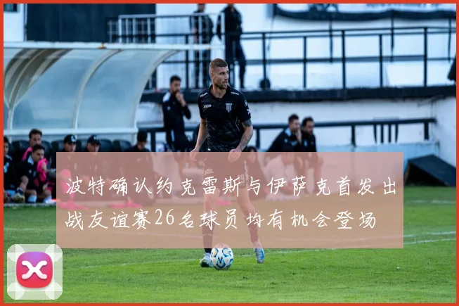 波特确认约克雷斯与伊萨克首发出战友谊赛26名球员均有机会登场