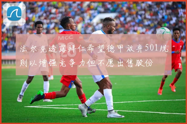 法尔克透露拜仁希望德甲放弃501规则以增强竞争力但不愿出售股份