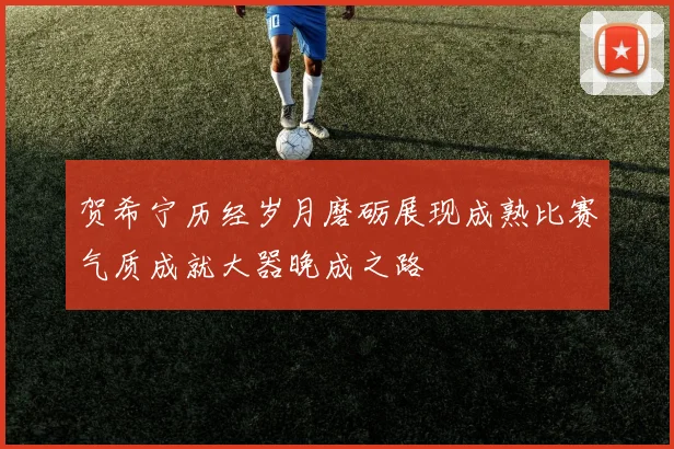 贺希宁历经岁月磨砺展现成熟比赛气质成就大器晚成之路