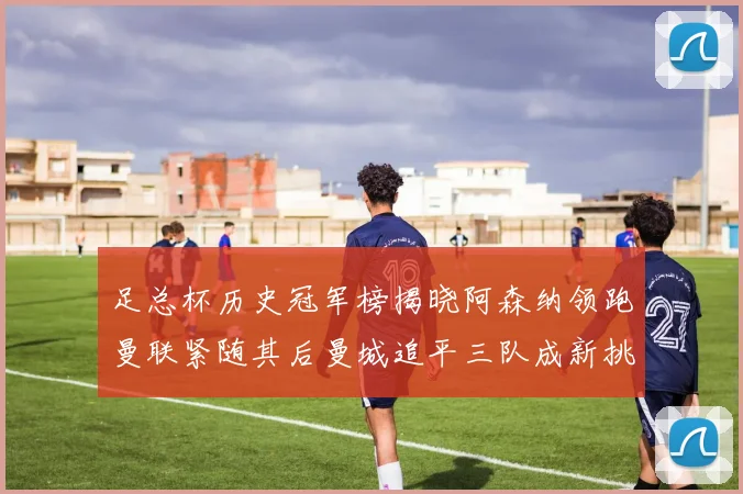 足总杯历史冠军榜揭晓阿森纳领跑曼联紧随其后曼城追平三队成新挑战