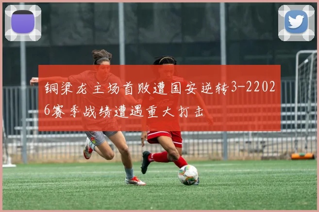 铜梁龙主场首败遭国安逆转3-22026赛季战绩遭遇重大打击