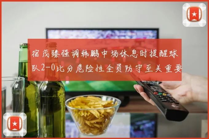 宿茂臻强调韩鹏中场休息时提醒球队2-0比分危险性全员防守至关重要