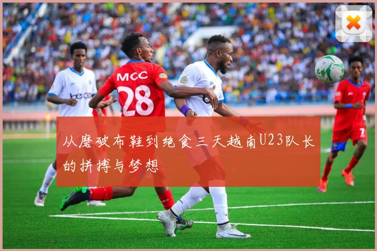 从磨破布鞋到绝食三天越南U23队长的拼搏与梦想