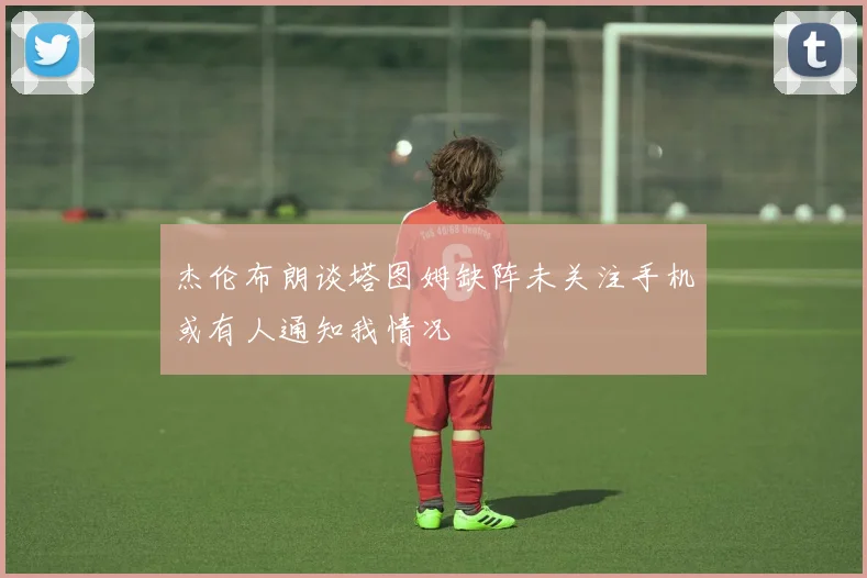 杰伦布朗谈塔图姆缺阵未关注手机或有人通知我情况