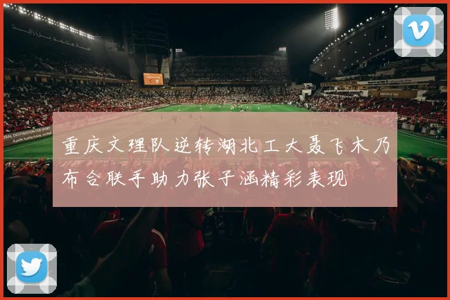 重庆文理队逆转湖北工大聂飞木乃布合联手助力张子涵精彩表现