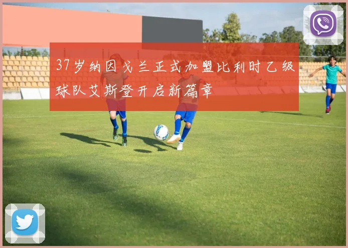 37岁纳因戈兰正式加盟比利时乙级球队艾斯登开启新篇章