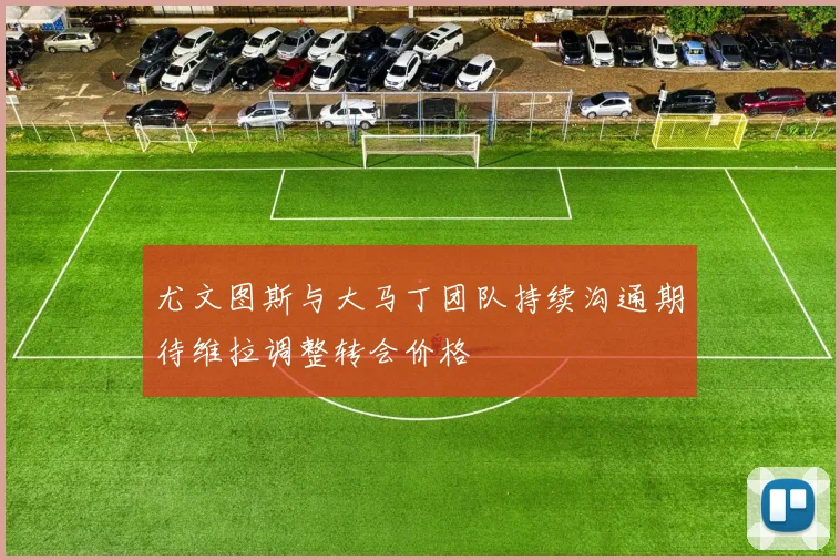 尤文图斯与大马丁团队持续沟通期待维拉调整转会价格