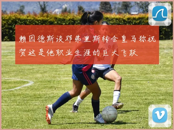 赖因德斯谈邓弗里斯转会皇马称祝贺这是他职业生涯的巨大飞跃