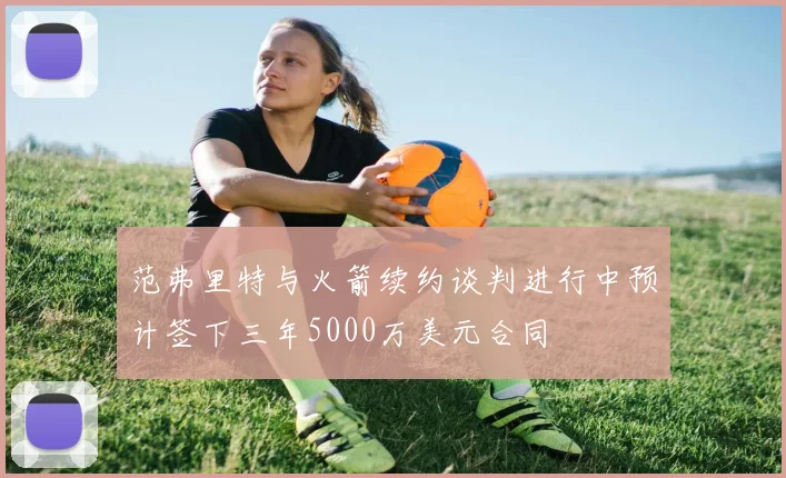 范弗里特与火箭续约谈判进行中预计签下三年5000万美元合同