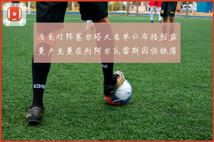马竞对阵塞尔塔大名单公布格列兹曼卢克曼在列阿尔瓦雷斯因伤缺席