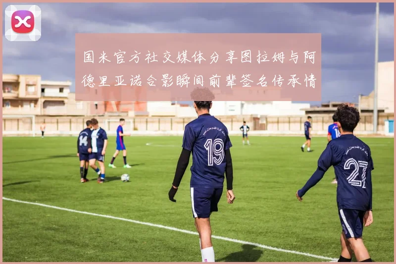 国米官方社交媒体分享图拉姆与阿德里亚诺合影瞬间前辈签名传承情怀