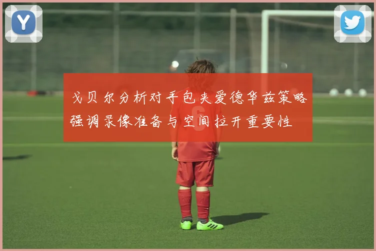 戈贝尔分析对手包夹爱德华兹策略强调录像准备与空间拉开重要性