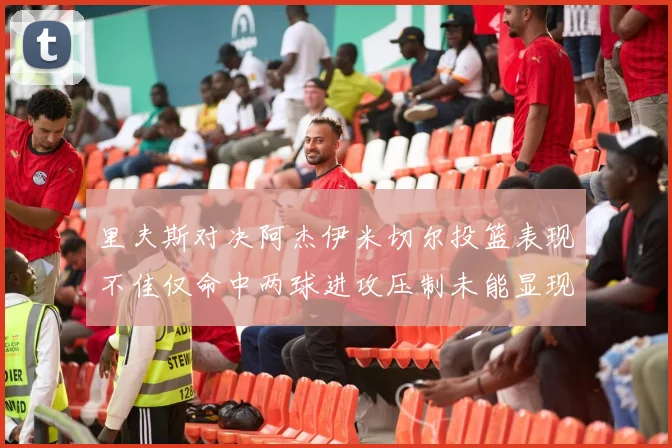 里夫斯对决阿杰伊米切尔投篮表现不佳仅命中两球进攻压制未能显现