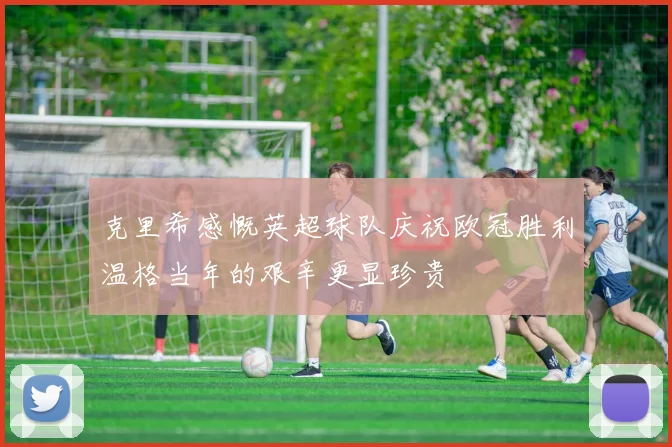 克里希感慨英超球队庆祝欧冠胜利温格当年的艰辛更显珍贵