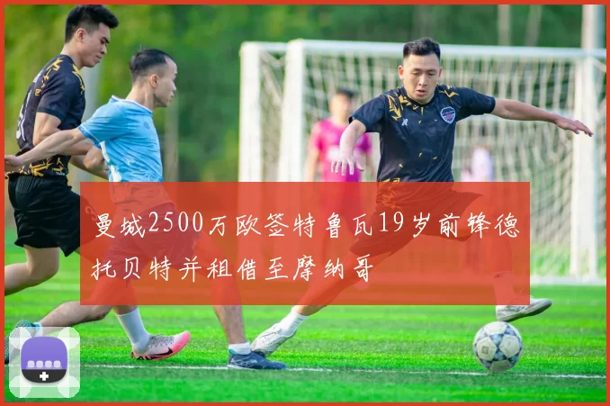 曼城2500万欧签特鲁瓦19岁前锋德托贝特并租借至摩纳哥