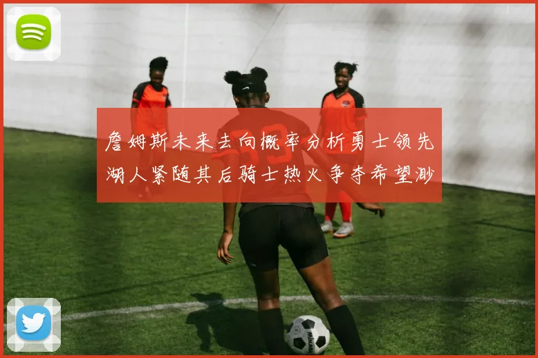 詹姆斯未来去向概率分析勇士领先湖人紧随其后骑士热火争夺希望渺茫
