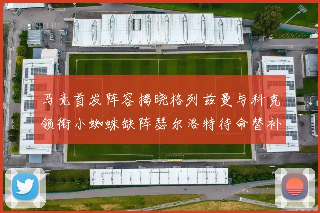 马竞首发阵容揭晓格列兹曼与科克领衔小蜘蛛缺阵瑟尔洛特待命替补